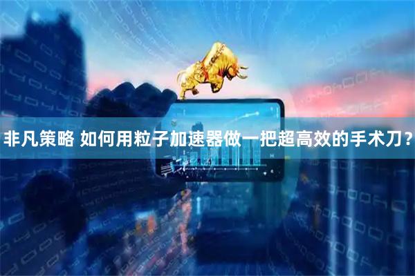 非凡策略 如何用粒子加速器做一把超高效的手术刀？