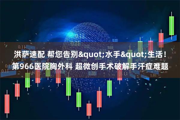 洪萨速配 帮您告别"水手"生活！第966医院胸外科 超微创手术破解手汗症难题
