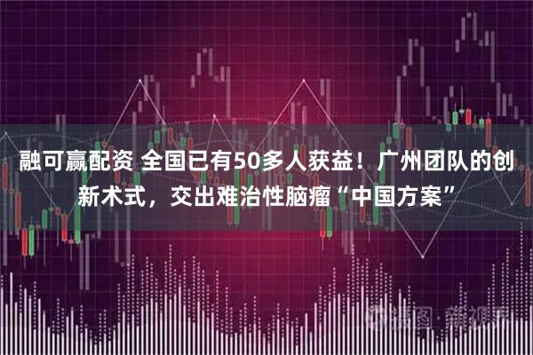 融可赢配资 全国已有50多人获益！广州团队的创新术式，交出难治性脑瘤“中国方案”