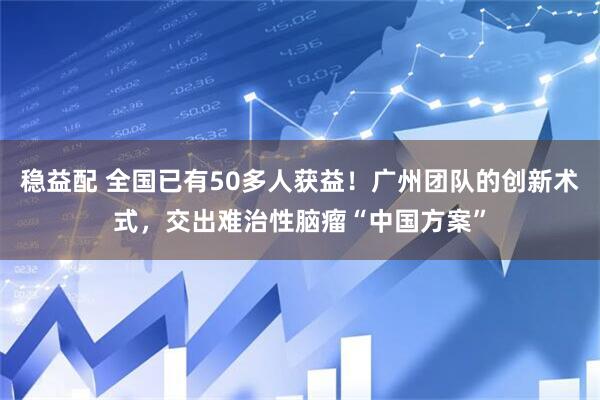 稳益配 全国已有50多人获益！广州团队的创新术式，交出难治性脑瘤“中国方案”