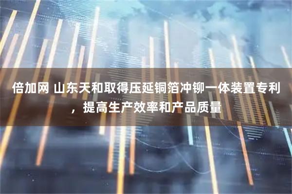 倍加网 山东天和取得压延铜箔冲铆一体装置专利，提高生产效率和产品质量