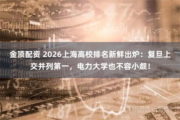 金顶配资 2026上海高校排名新鲜出炉：复旦上交并列第一，电力大学也不容小觑！