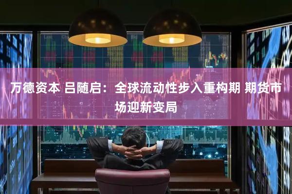 万德资本 吕随启：全球流动性步入重构期 期货市场迎新变局