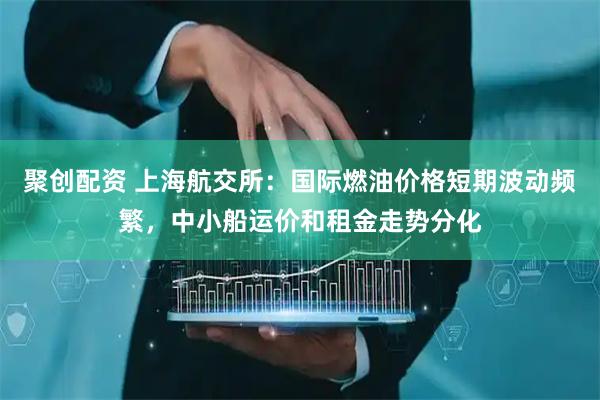 聚创配资 上海航交所：国际燃油价格短期波动频繁，中小船运价和租金走势分化