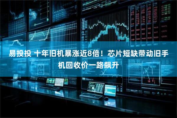 易投投 十年旧机暴涨近8倍！芯片短缺带动旧手机回收价一路飙升