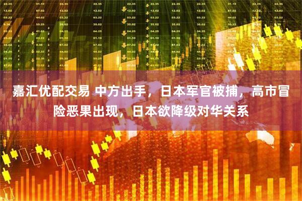 嘉汇优配交易 中方出手，日本军官被捕，高市冒险恶果出现，日本欲降级对华关系