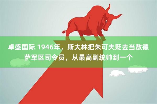 卓盛国际 1946年，斯大林把朱可夫贬去当敖德萨军区司令员，从最高副统帅到一个