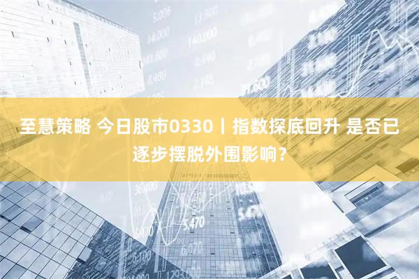 至慧策略 今日股市0330丨指数探底回升 是否已逐步摆脱外围影响？
