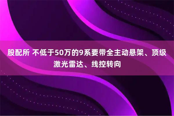 股配所 不低于50万的9系要带全主动悬架、顶级激光雷达、线控转向