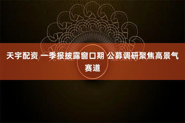 天宇配资 一季报披露窗口期 公募调研聚焦高景气赛道