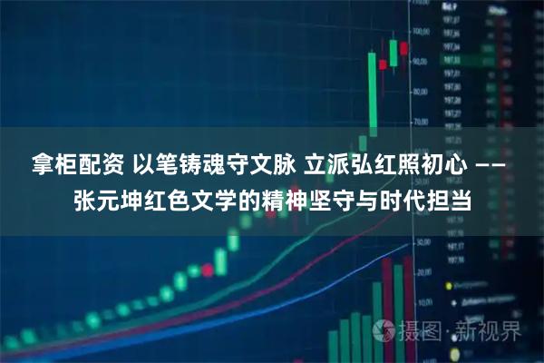 拿柜配资 以笔铸魂守文脉 立派弘红照初心 —— 张元坤红色文学的精神坚守与时代担当