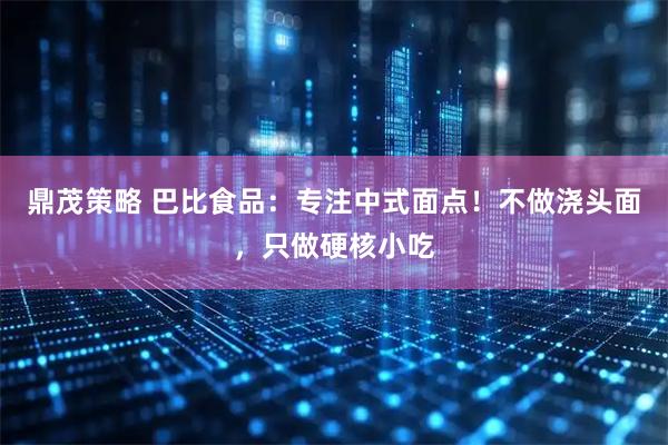 鼎茂策略 巴比食品：专注中式面点！不做浇头面，只做硬核小吃