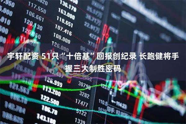 宇轩配资 51只“十倍基”回报创纪录 长跑健将手握三大制胜密码
