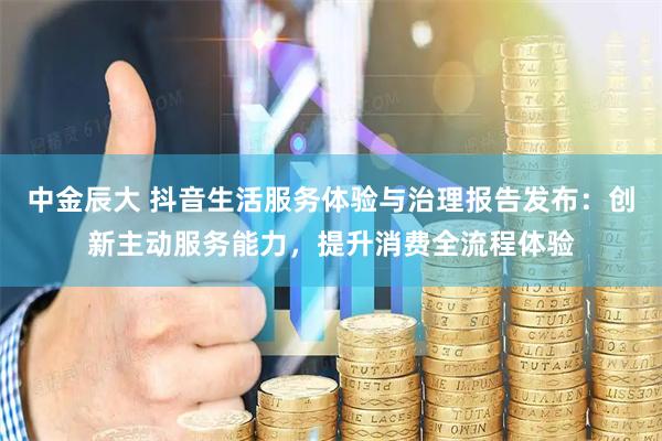 中金辰大 抖音生活服务体验与治理报告发布：创新主动服务能力，提升消费全流程体验