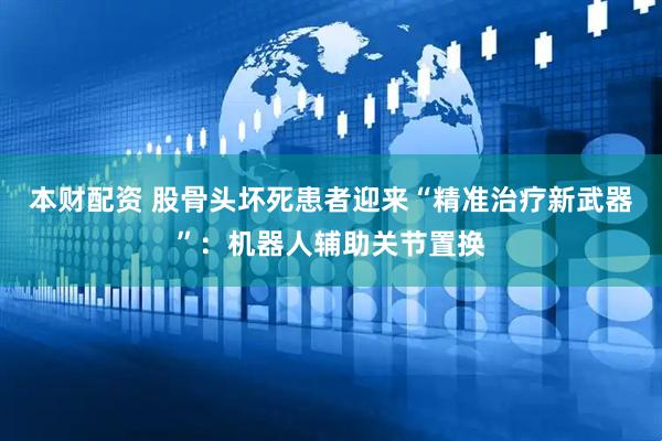 本财配资 股骨头坏死患者迎来“精准治疗新武器”：机器人辅助关节置换