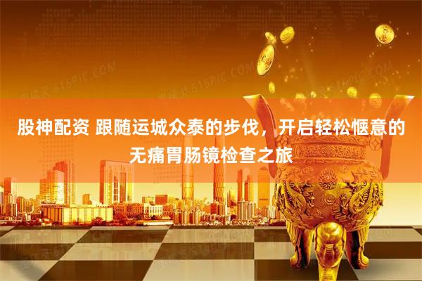股神配资 跟随运城众泰的步伐，开启轻松惬意的无痛胃肠镜检查之旅