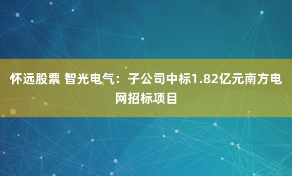 怀远股票 智光电气：子公司中标1.82亿元南方电网招标项目