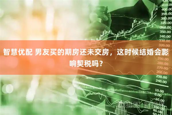 智慧优配 男友买的期房还未交房，这时候结婚会影响契税吗？
