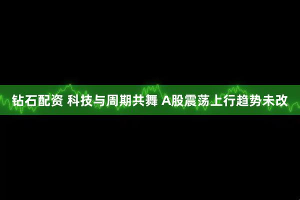 钻石配资 科技与周期共舞 A股震荡上行趋势未改