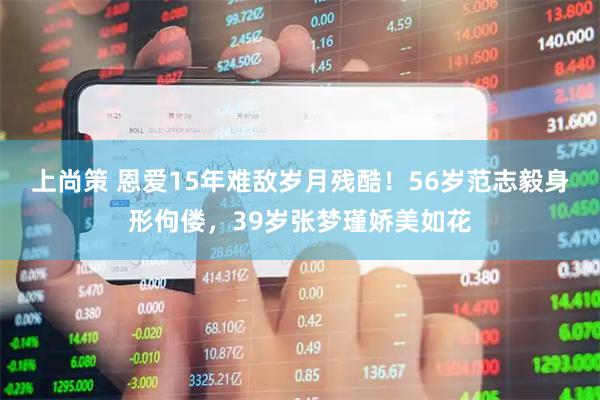 上尚策 恩爱15年难敌岁月残酷！56岁范志毅身形佝偻，39岁张梦瑾娇美如花