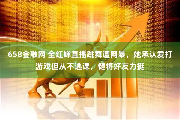 658金融网 全红婵直播跳舞遭网暴，她承认爱打游戏但从不逃课，健将好友力挺
