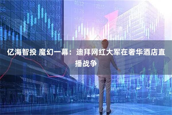 亿海智投 魔幻一幕：迪拜网红大军在奢华酒店直播战争