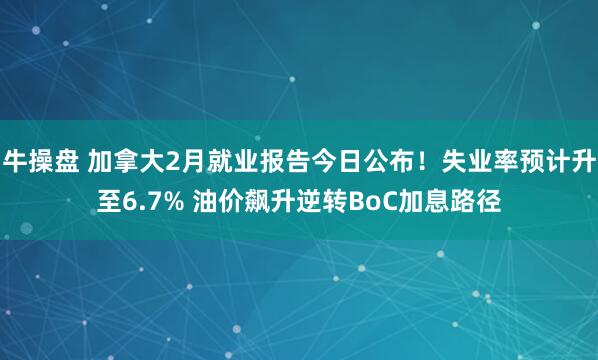 牛操盘 加拿大2月就业报告今日公布！失业率预计升至6.7% 油价飙升逆转BoC加息路径
