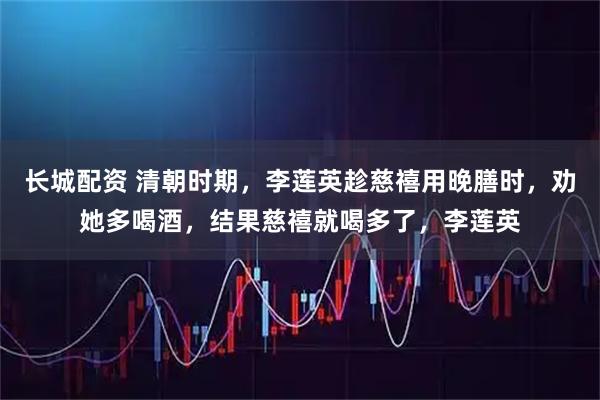 长城配资 清朝时期，李莲英趁慈禧用晚膳时，劝她多喝酒，结果慈禧就喝多了，李莲英