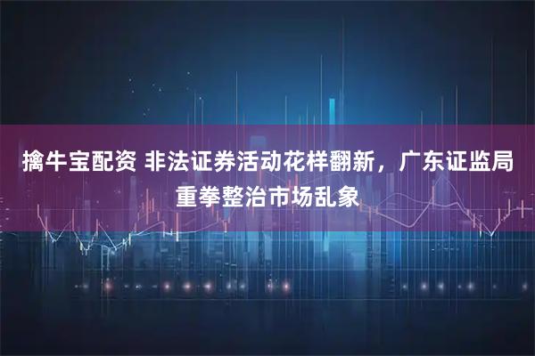 擒牛宝配资 非法证券活动花样翻新，广东证监局重拳整治市场乱象