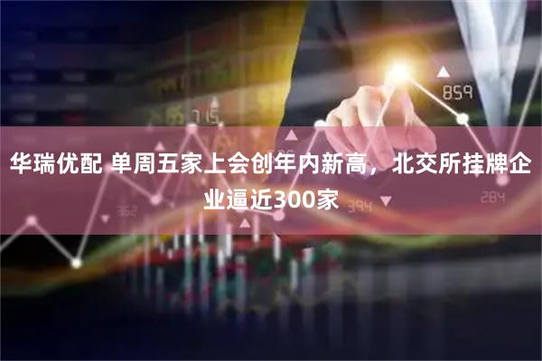 华瑞优配 单周五家上会创年内新高，北交所挂牌企业逼近300家