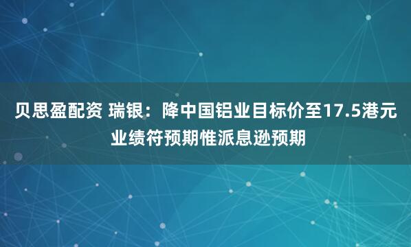贝思盈配资 瑞银：降中国铝业目标价至17.5港元 业绩符预期惟派息逊预期