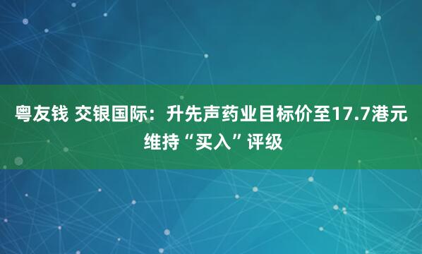 粤友钱 交银国际：升先声药业目标价至17.7港元 维持“买入”评级