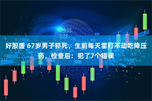 好股盛 67岁男子猝死，生前每天雷打不动吃降压药，检查后：犯了7个错误
