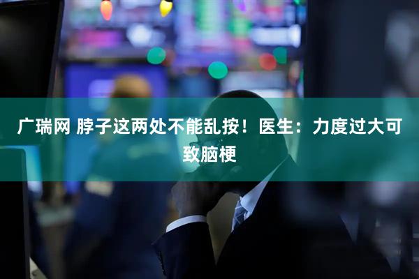 广瑞网 脖子这两处不能乱按！医生：力度过大可致脑梗