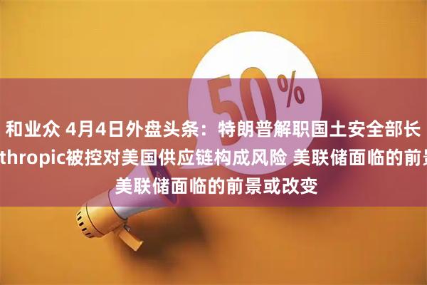 和业众 4月4日外盘头条：特朗普解职国土安全部长诺姆 Anthropic被控对美国供应链构成风险 美联储面临的前景或改变