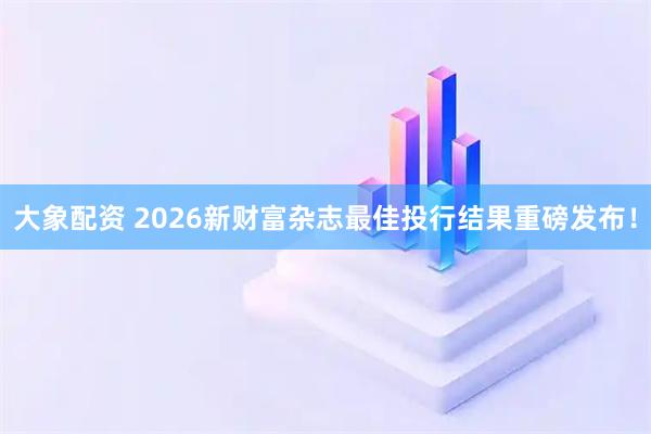 大象配资 2026新财富杂志最佳投行结果重磅发布！