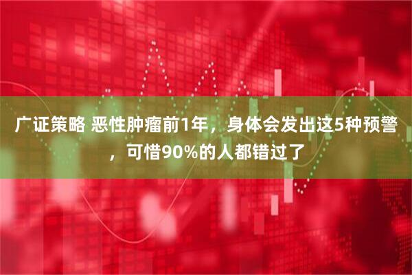 广证策略 恶性肿瘤前1年，身体会发出这5种预警，可惜90%的人都错过了