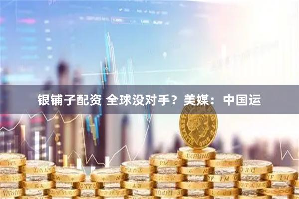 银铺子配资 全球没对手？美媒：中国运