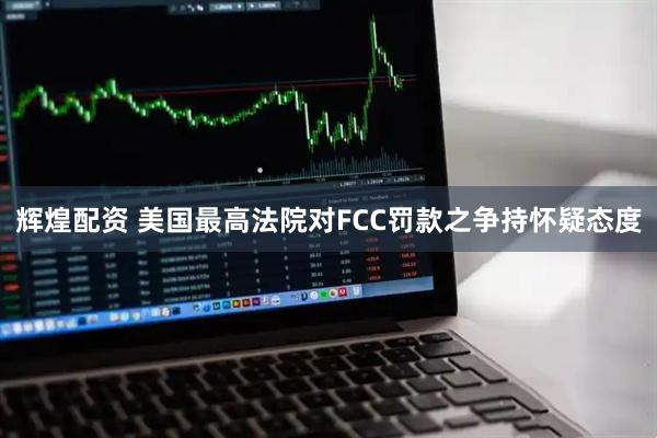辉煌配资 美国最高法院对FCC罚款之争持怀疑态度