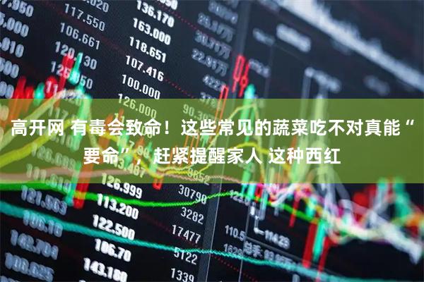 高开网 有毒会致命！这些常见的蔬菜吃不对真能“要命”，赶紧提醒家人 这种西红
