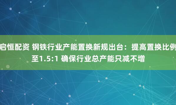 启恒配资 钢铁行业产能置换新规出台：提高置换比例至1.5:1 确保行业总产能只减不增