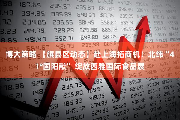 博大策略 【旗县区动态】赴上海拓商机！北纬“41°固阳献” 绽放西雅国际食品展