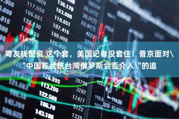 粤友钱配资 这个套，美国记者没套住！普京面对＂中国若武统台湾俄罗斯会否介入＂的追