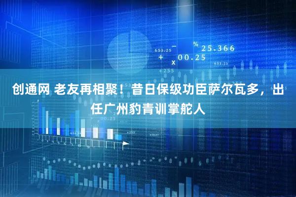 创通网 老友再相聚！昔日保级功臣萨尔瓦多，出任广州豹青训掌舵人