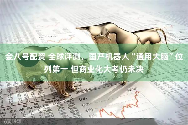 金八号配资 全球评测，国产机器人“通用大脑”位列第一 但商业化大考仍未决