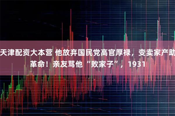 天津配资大本营 他放弃国民党高官厚禄，变卖家产助革命！亲友骂他 “败家子”，1931