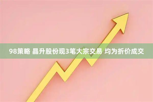 98策略 晶升股份现3笔大宗交易 均为折价成交
