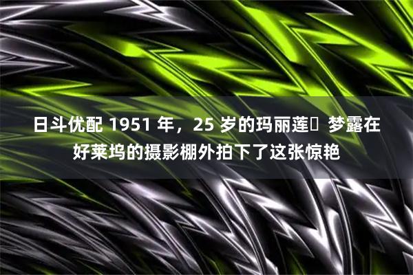 日斗优配 1951 年，25 岁的玛丽莲・梦露在好莱坞的摄影棚外拍下了这张惊艳