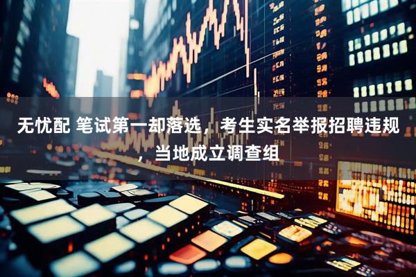 无忧配 笔试第一却落选，考生实名举报招聘违规，当地成立调查组