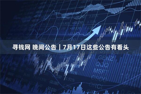 寻钱网 晚间公告｜7月17日这些公告有看头